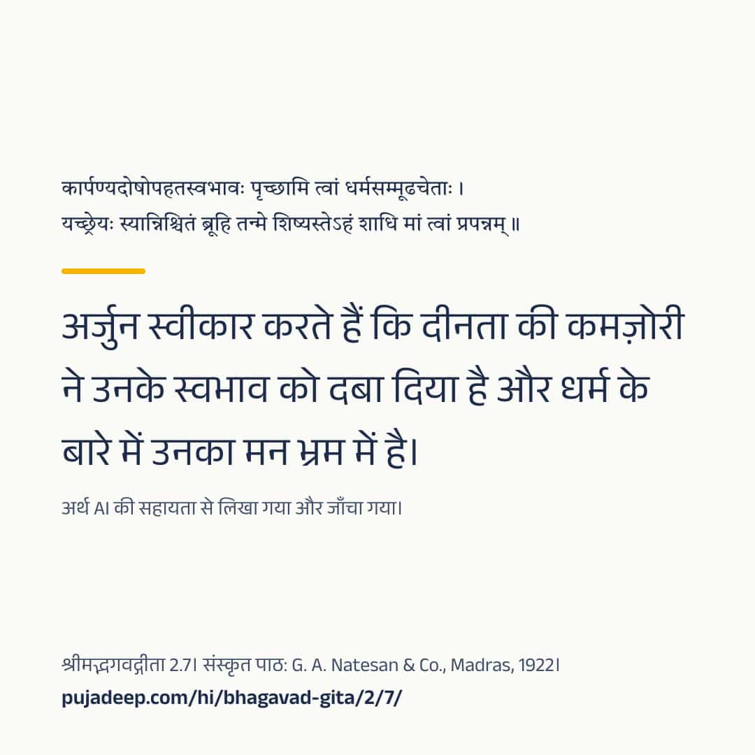 कार्पण्यदोषोपहतस्वभावः पृच्छामि त्वां धर्मसम्मूढचेताः । यच्छ्रेयः स्यान्निश्चितं ब्रूहि तन्मे शिष्यस्तेऽहं शाधि मां त्वां प्रपन्नम् ॥ अर्जुन स्वीकार करते हैं कि दीनता की कमज़ोरी ने उनके स्वभाव को दबा दिया है और धर्म के बारे में उनका मन भ्रम में है। अर्थ AI की सहायता से लिखा गया और जाँचा गया। श्रीमद्भगवद्गीता 2.7। संस्कृत पाठ: G. A. Natesan & Co., Madras, 1922। pujadeep.com/hi/bhagavad-gita/2/7/.