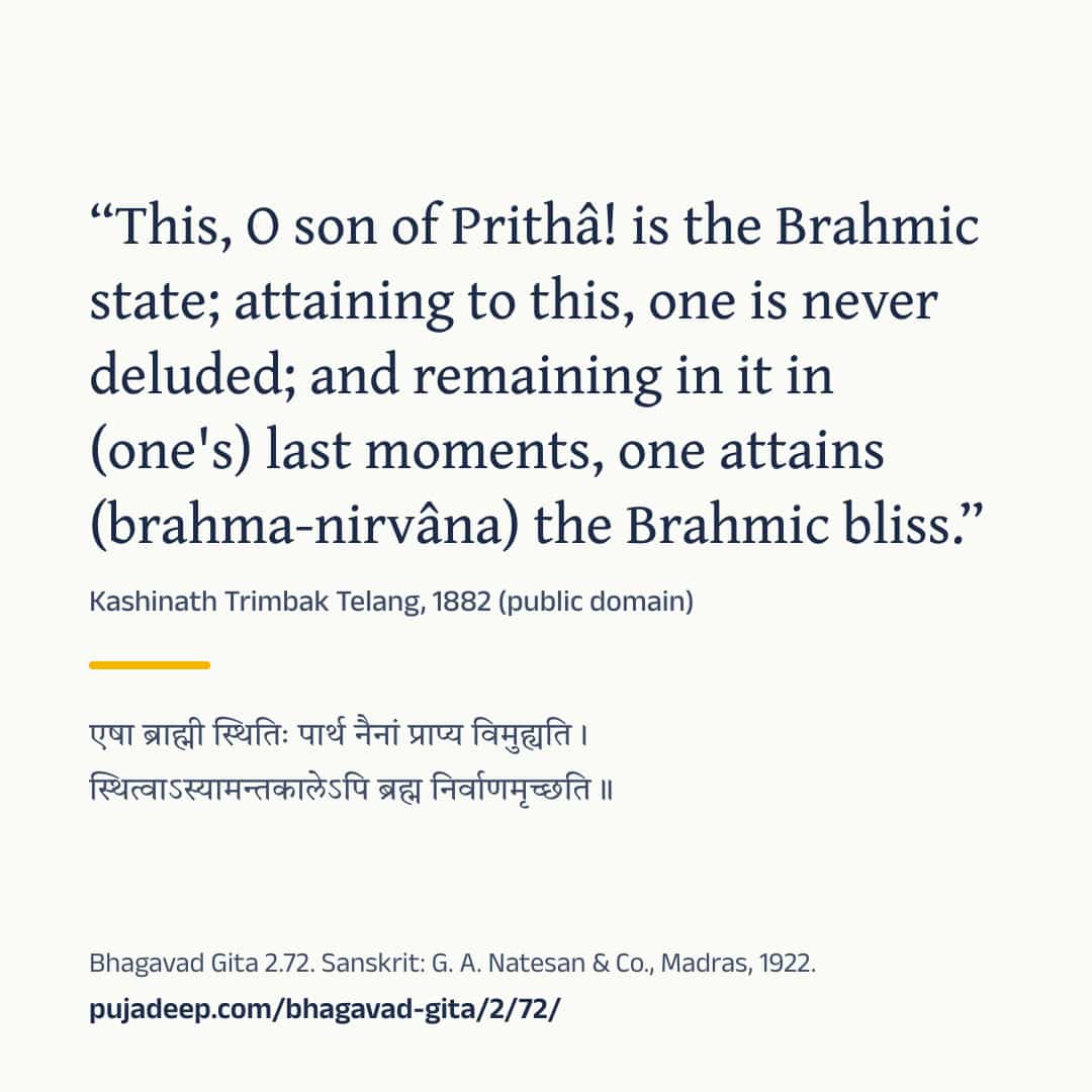 “This, O son of Prithâ! is the Brahmic state; attaining to this, one is never deluded; and remaining in it in (one's) last moments, one attains (brahma-nirvâna) the Brahmic bliss.” Kashinath Trimbak Telang, 1882 (public domain) (in Devanagari) Bhagavad Gita 2.72. Sanskrit: G. A. Natesan & Co., Madras, 1922. pujadeep.com/bhagavad-gita/2/72/.