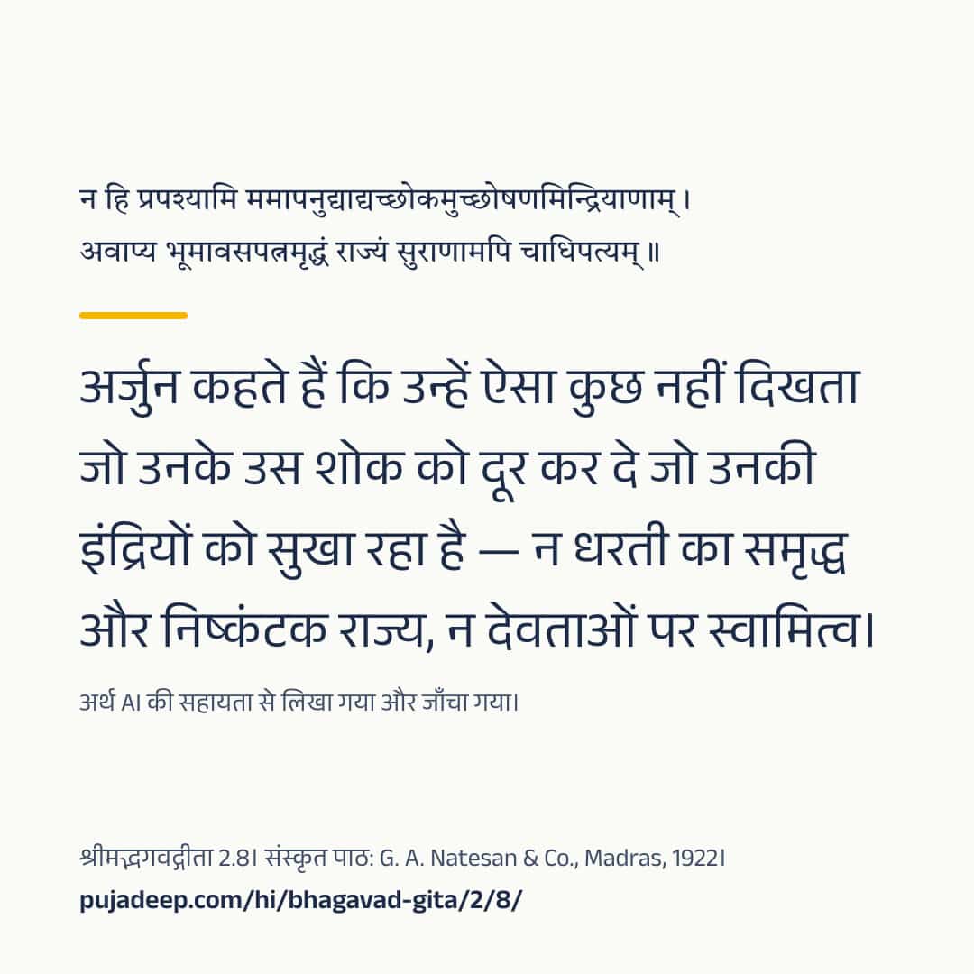 न हि प्रपश्यामि ममापनुद्याद्यच्छोकमुच्छोषणमिन्द्रियाणाम् । अवाप्य भूमावसपत्नमृद्धं राज्यं सुराणामपि चाधिपत्यम् ॥ अर्जुन कहते हैं कि उन्हें ऐसा कुछ नहीं दिखता जो उनके उस शोक को दूर कर दे जो उनकी इंद्रियों को सुखा रहा है — न धरती का समृद्ध और निष्कंटक राज्य, न देवताओं पर स्वामित्व। अर्थ AI की सहायता से लिखा गया और जाँचा गया। श्रीमद्भगवद्गीता 2.8। संस्कृत पाठ: G. A. Natesan & Co., Madras, 1922। pujadeep.com/hi/bhagavad-gita/2/8/.