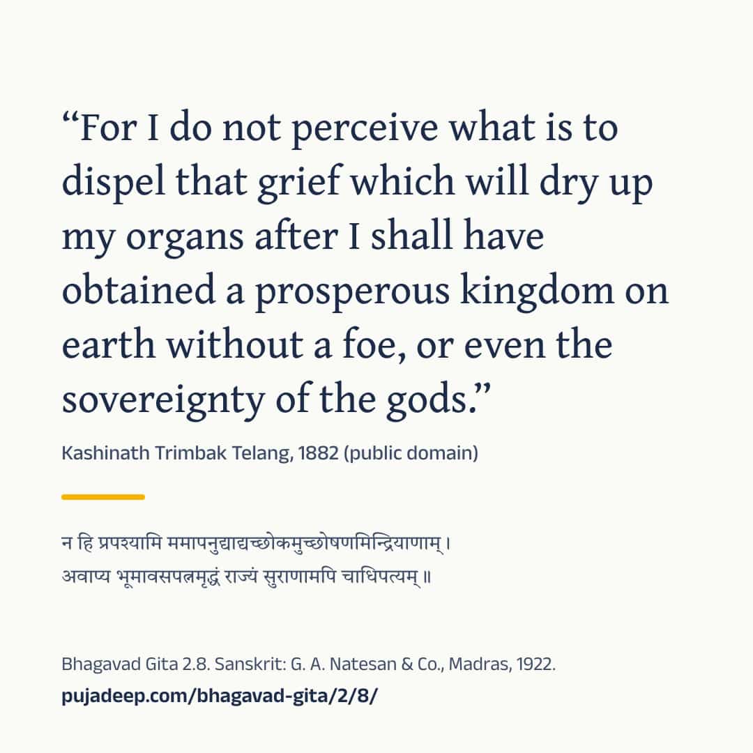“For I do not perceive what is to dispel that grief which will dry up my organs after I shall have obtained a prosperous kingdom on earth without a foe, or even the sovereignty of the gods.” Kashinath Trimbak Telang, 1882 (public domain) (in Devanagari) Bhagavad Gita 2.8. Sanskrit: G. A. Natesan & Co., Madras, 1922. pujadeep.com/bhagavad-gita/2/8/.