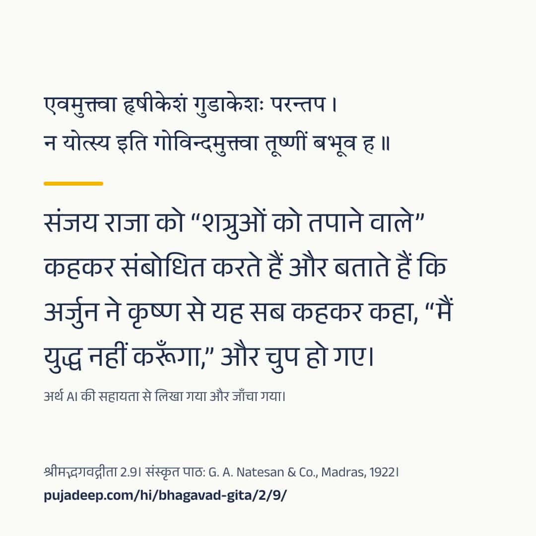 एवमुक्त्वा हृषीकेशं गुडाकेशः परन्तप । न योत्स्य इति गोविन्दमुक्त्वा तूष्णीं बभूव ह ॥ संजय राजा को “शत्रुओं को तपाने वाले” कहकर संबोधित करते हैं और बताते हैं कि अर्जुन ने कृष्ण से यह सब कहकर कहा, “मैं युद्ध नहीं करूँगा,” और चुप हो गए। अर्थ AI की सहायता से लिखा गया और जाँचा गया। श्रीमद्भगवद्गीता 2.9। संस्कृत पाठ: G. A. Natesan & Co., Madras, 1922। pujadeep.com/hi/bhagavad-gita/2/9/.